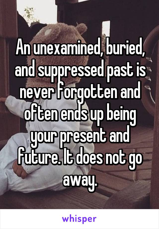 An unexamined, buried, and suppressed past is never forgotten and often ends up being your present and future. It does not go away.