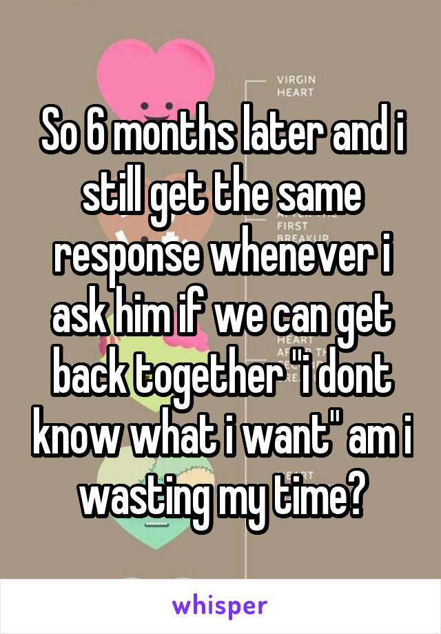 So 6 months later and i still get the same response whenever i ask him if we can get back together "i dont know what i want" am i wasting my time?