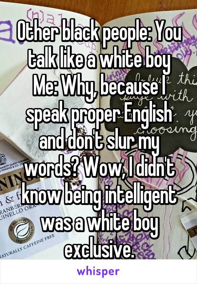 Other black people: You talk like a white boy
Me: Why, because I speak proper English and don't slur my words? Wow, I didn't know being intelligent was a white boy exclusive.