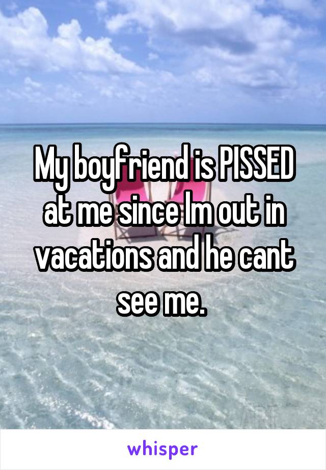 My boyfriend is PISSED at me since Im out in vacations and he cant see me. 