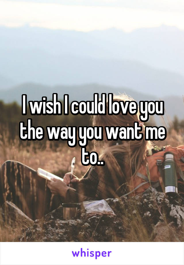 I wish I could love you the way you want me to..