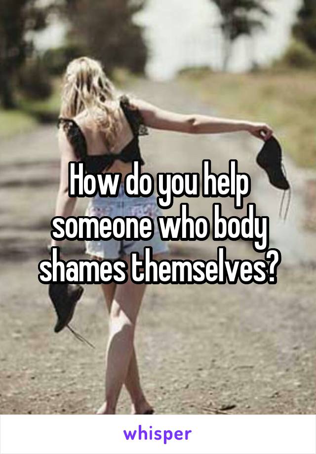 How do you help someone who body shames themselves?