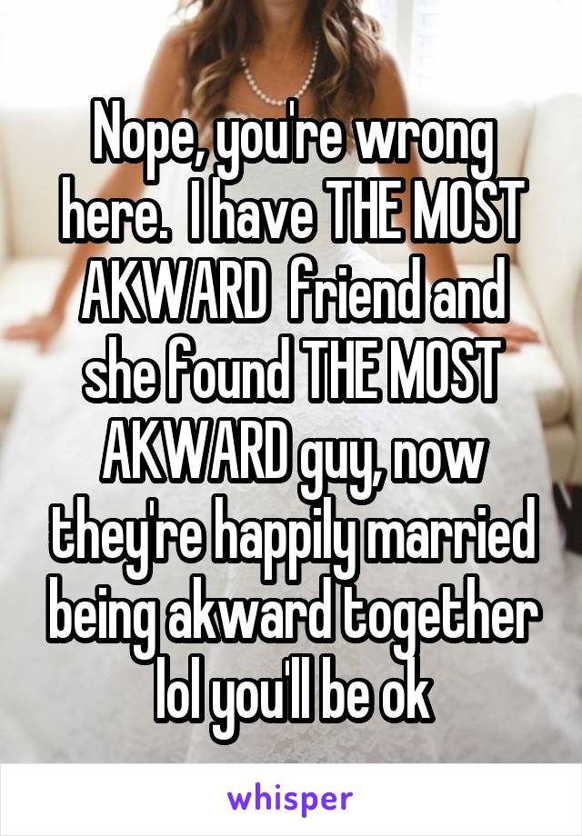 Nope, you're wrong here.  I have THE MOST AKWARD  friend and she found THE MOST AKWARD guy, now they're happily married being akward together lol you'll be ok