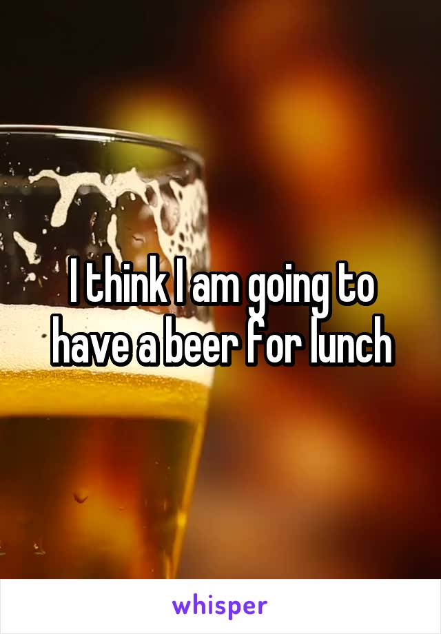 I think I am going to have a beer for lunch