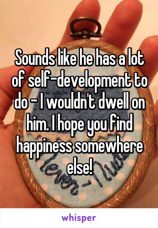 Sounds like he has a lot of self-development to do - I wouldn't dwell on him. I hope you find happiness somewhere else!