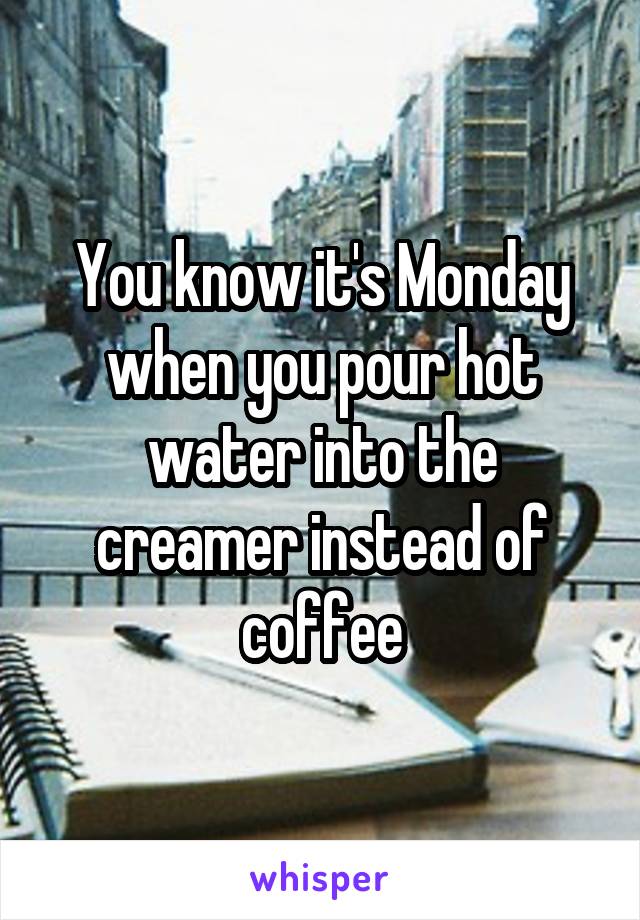 You know it's Monday when you pour hot water into the creamer instead of coffee