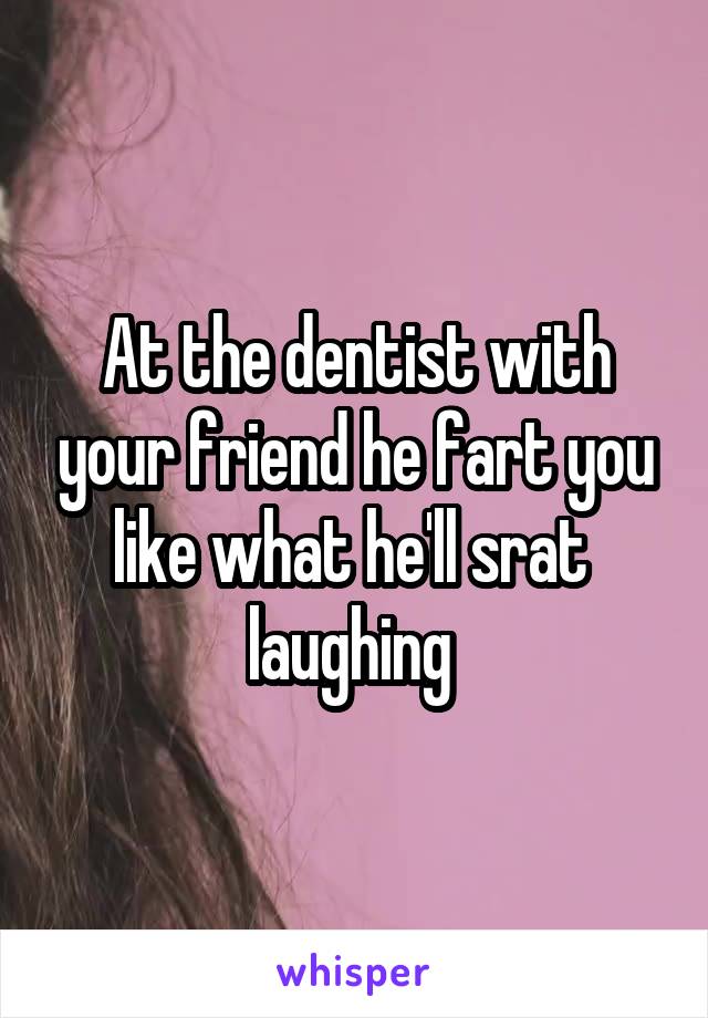 At the dentist with your friend he fart you like what he'll srat  laughing 