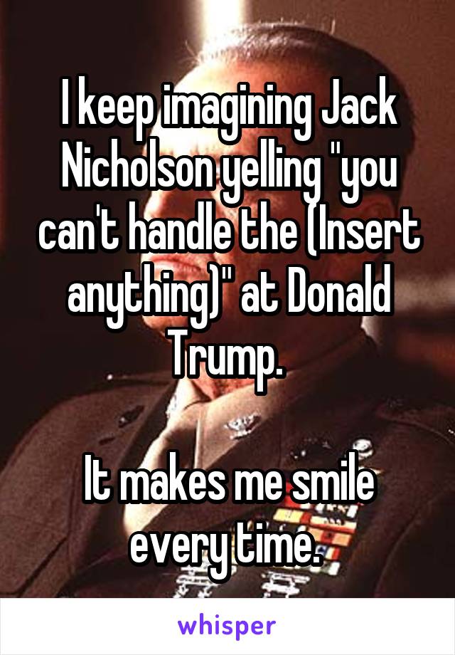 I keep imagining Jack Nicholson yelling "you can't handle the (Insert anything)" at Donald Trump. 

It makes me smile every time. 