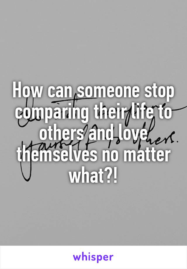 How can someone stop comparing their life to others and love themselves no matter what?!