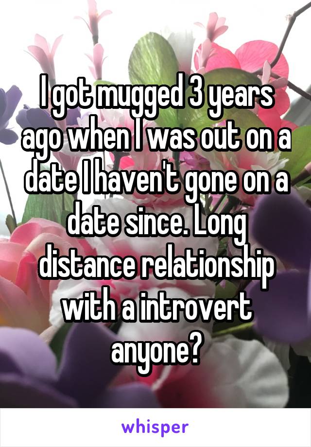 I got mugged 3 years ago when I was out on a date I haven't gone on a date since. Long distance relationship with a introvert anyone?