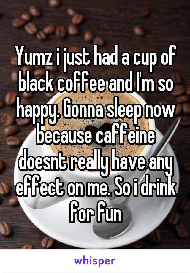 Yumz i just had a cup of black coffee and I'm so happy. Gonna sleep now because caffeine doesnt really have any effect on me. So i drink for fun