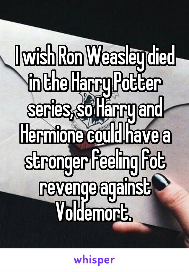 I wish Ron Weasley died in the Harry Potter series, so Harry and Hermione could have a stronger feeling fot revenge against Voldemort. 