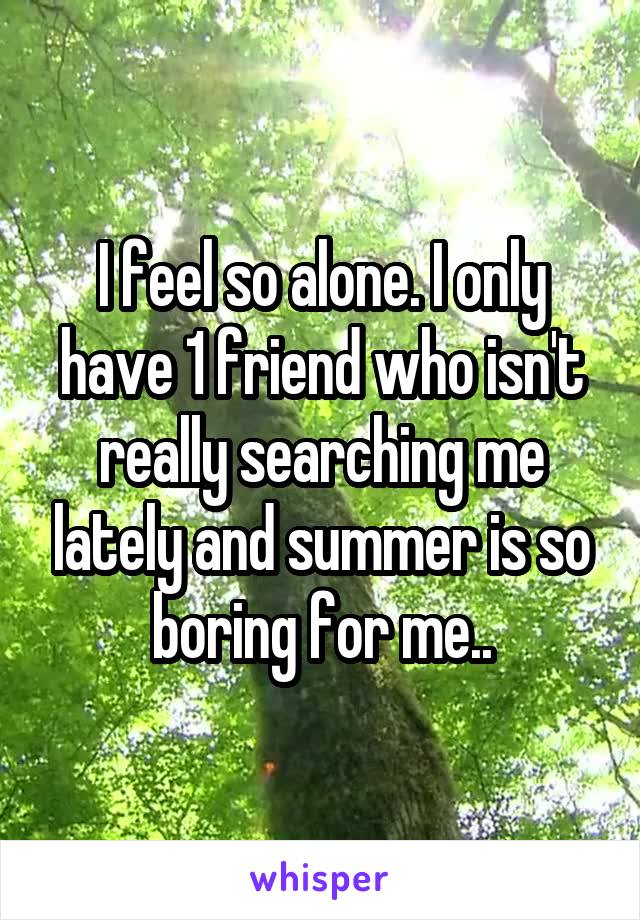 I feel so alone. I only have 1 friend who isn't really searching me lately and summer is so boring for me..