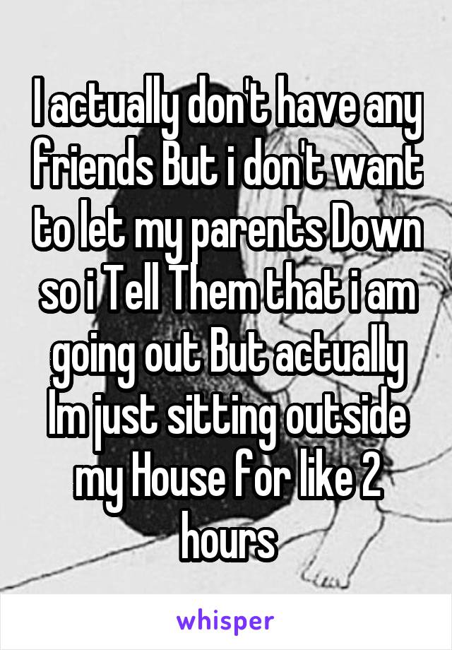 I actually don't have any friends But i don't want to let my parents Down so i Tell Them that i am going out But actually Im just sitting outside my House for like 2 hours