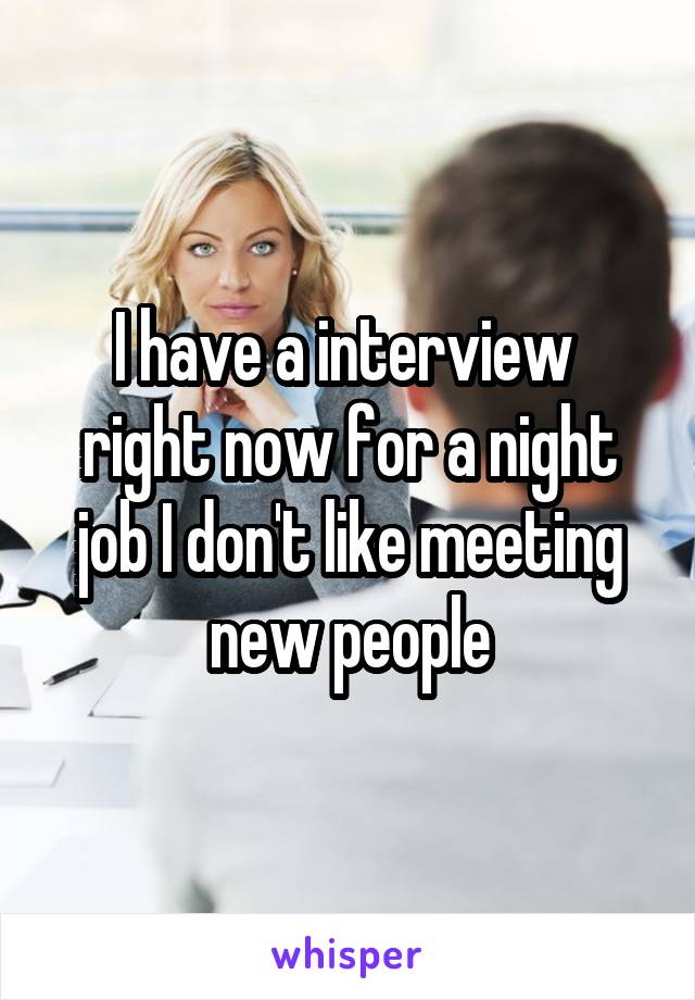 I have a interview  right now for a night job I don't like meeting new people