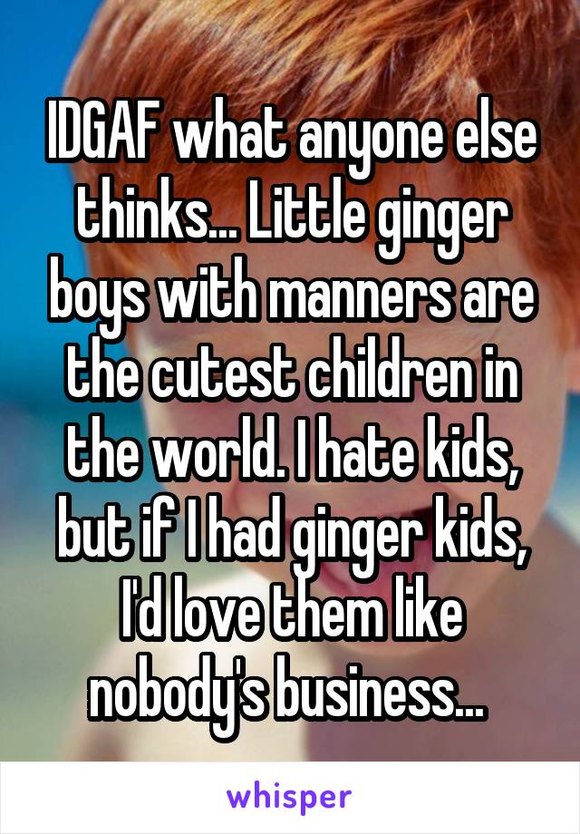 IDGAF what anyone else thinks... Little ginger boys with manners are the cutest children in the world. I hate kids, but if I had ginger kids, I'd love them like nobody's business... 