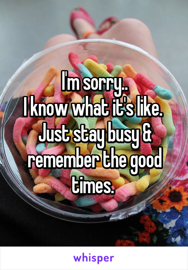 I'm sorry..
I know what it's like. 
Just stay busy & remember the good times. 