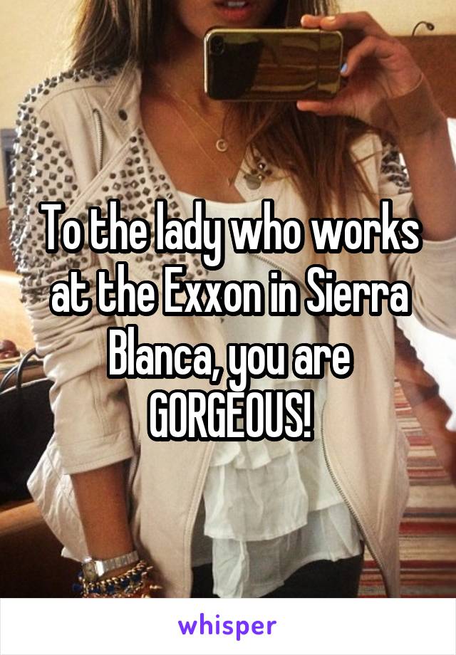 To the lady who works at the Exxon in Sierra Blanca, you are GORGEOUS!