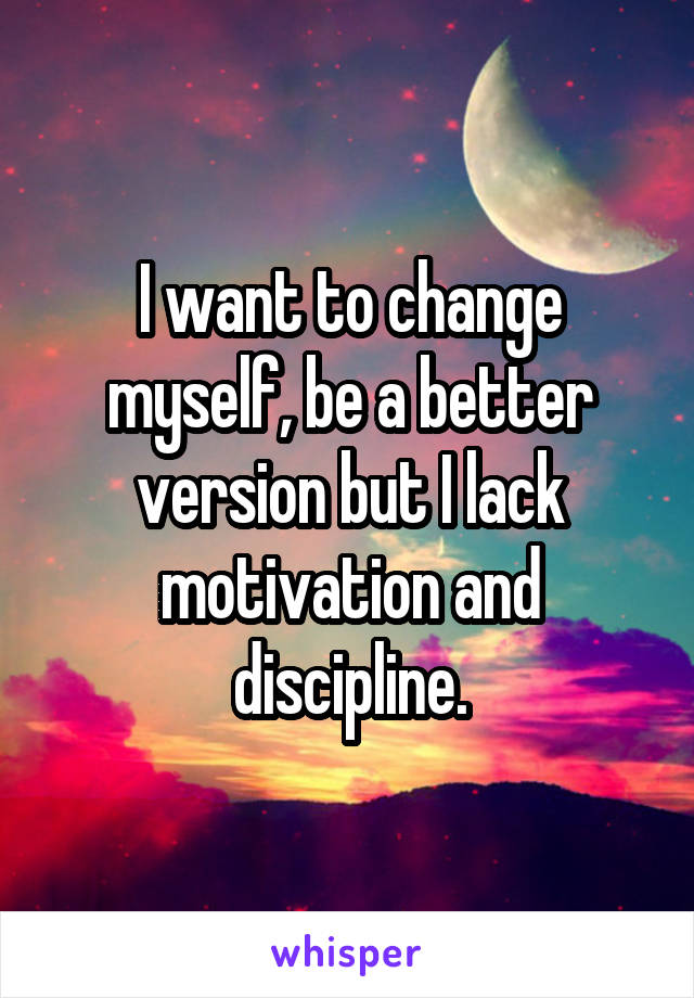 I want to change myself, be a better version but I lack motivation and discipline.