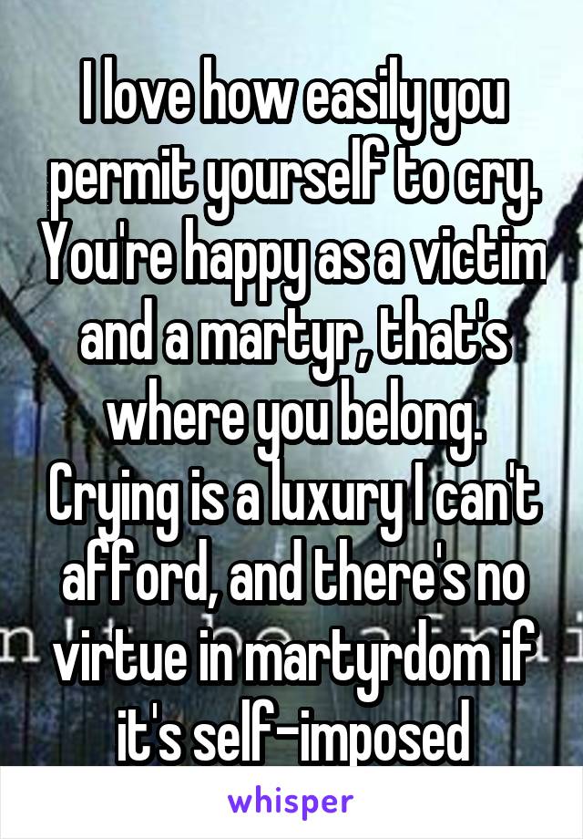 I love how easily you permit yourself to cry. You're happy as a victim and a martyr, that's where you belong. Crying is a luxury I can't afford, and there's no virtue in martyrdom if it's self-imposed