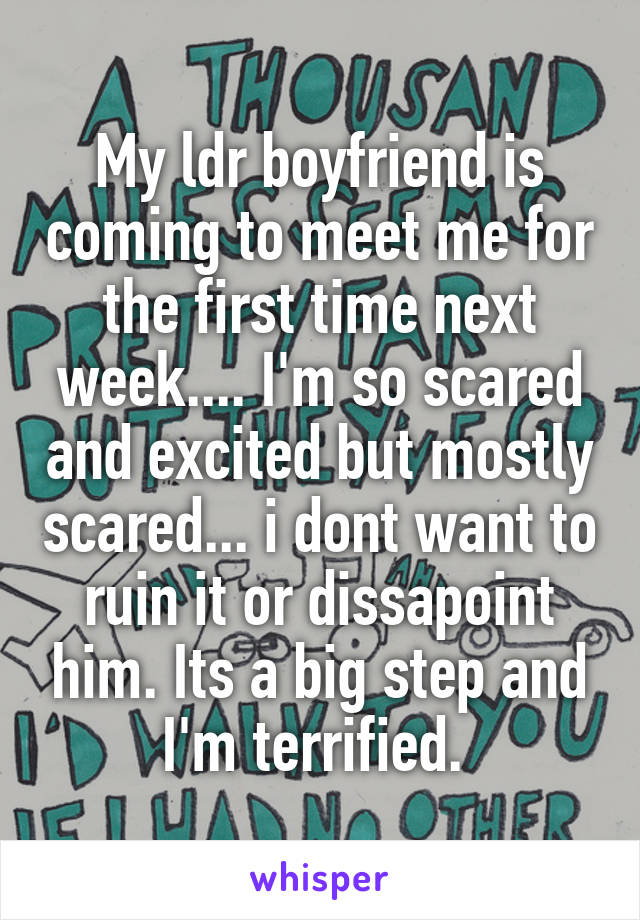 My ldr boyfriend is coming to meet me for the first time next week.... I'm so scared and excited but mostly scared... i dont want to ruin it or dissapoint him. Its a big step and I'm terrified. 