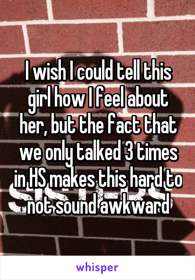 I wish I could tell this girl how I feel about her, but the fact that we only talked 3 times in HS makes this hard to not sound awkward