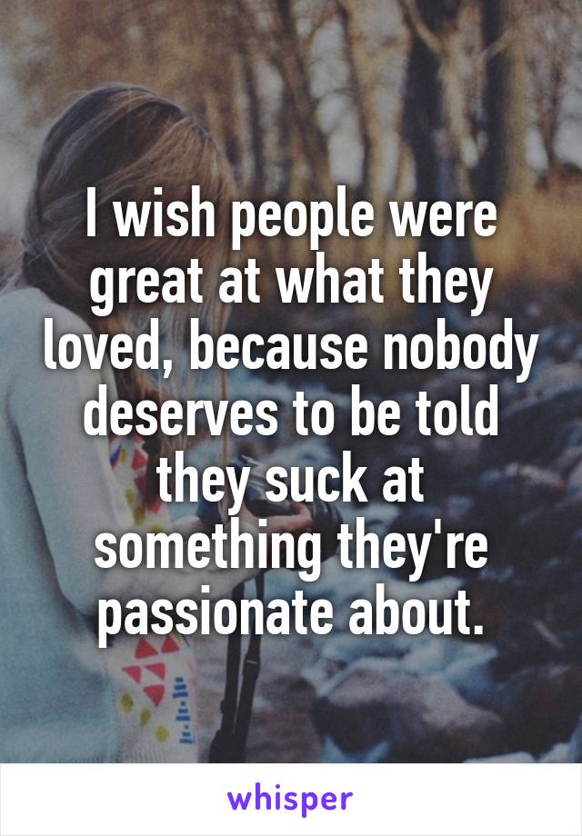 I wish people were great at what they loved, because nobody deserves to be told they suck at something they're passionate about.