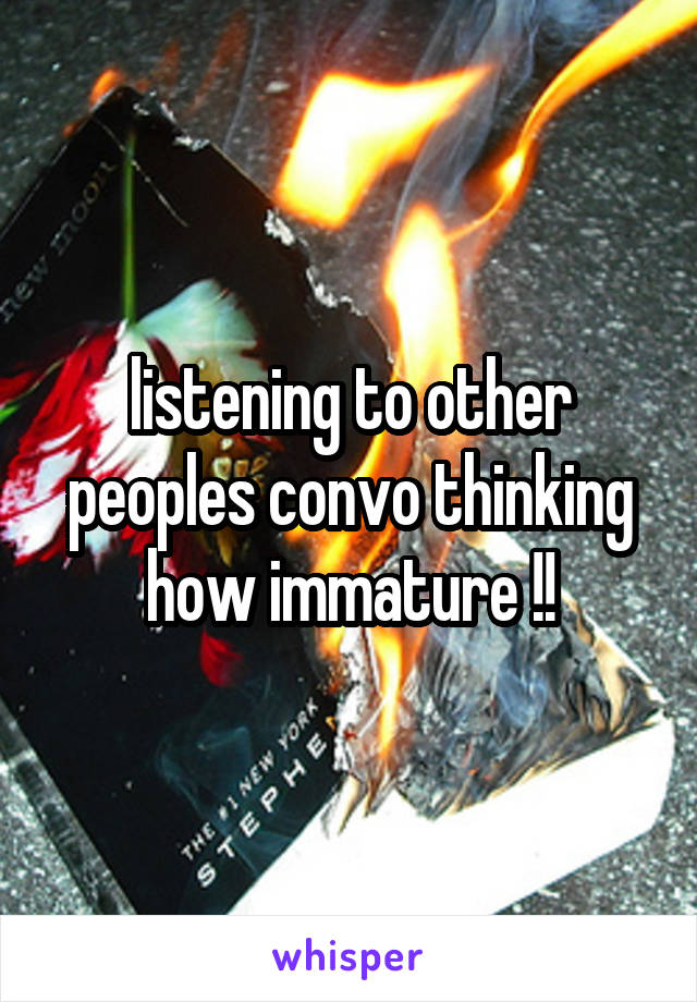 listening to other peoples convo thinking how immature !!