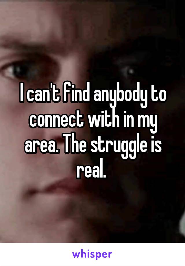 I can't find anybody to connect with in my area. The struggle is real. 