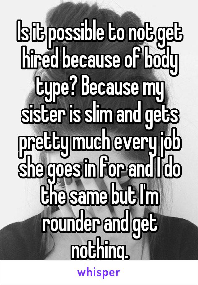 Is it possible to not get hired because of body type? Because my sister is slim and gets pretty much every job she goes in for and I do the same but I'm rounder and get nothing.