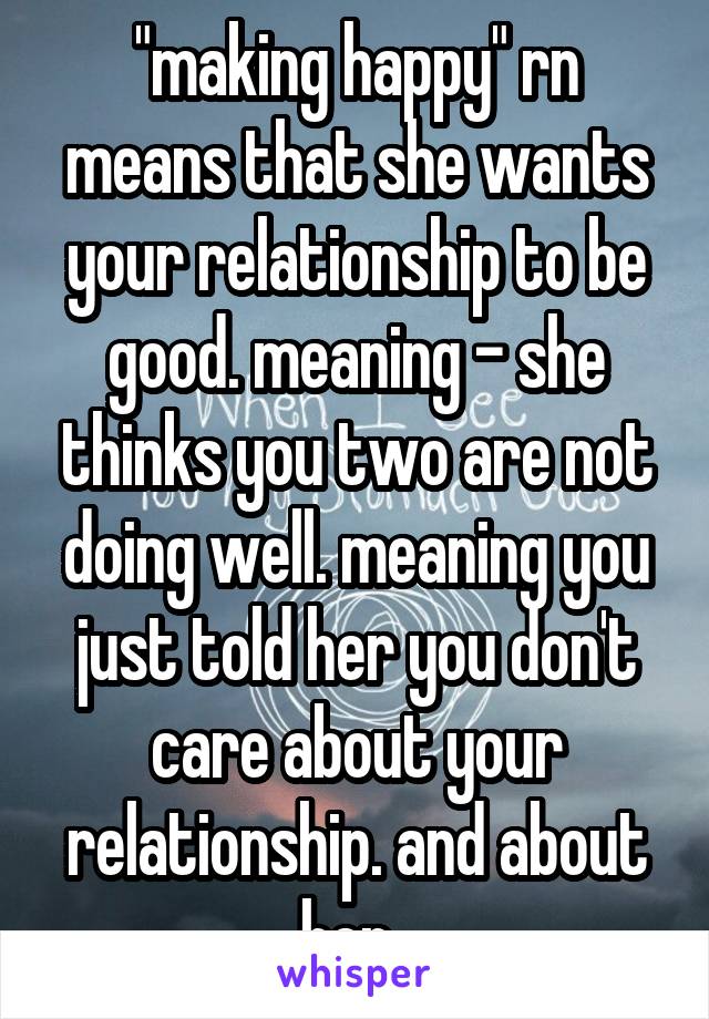 "making happy" rn means that she wants your relationship to be good. meaning - she thinks you two are not doing well. meaning you just told her you don't care about your relationship. and about her. 