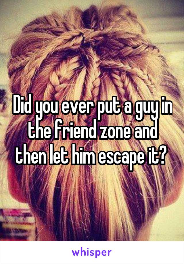 Did you ever put a guy in the friend zone and then let him escape it? 