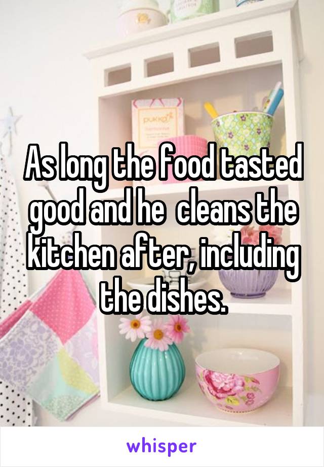 
As long the food tasted good and he  cleans the kitchen after, including the dishes.