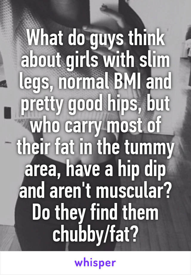 What do guys think about girls with slim legs, normal BMI and pretty good hips, but who carry most of their fat in the tummy area, have a hip dip and aren't muscular? Do they find them chubby/fat?