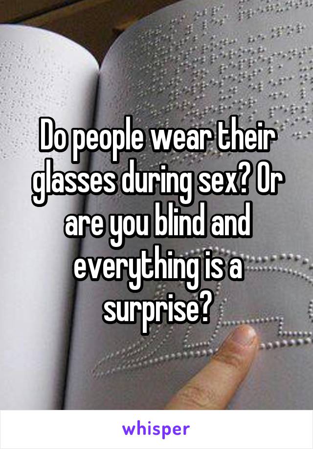 Do people wear their glasses during sex? Or are you blind and everything is a surprise?