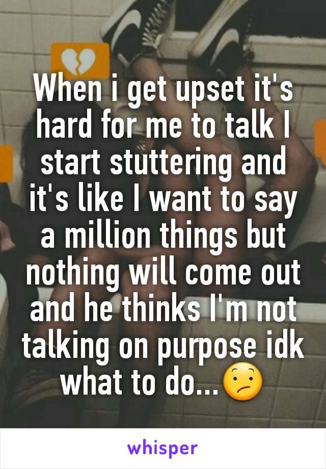 When i get upset it's hard for me to talk I start stuttering and it's like I want to say a million things but nothing will come out and he thinks I'm not talking on purpose idk what to do...😕