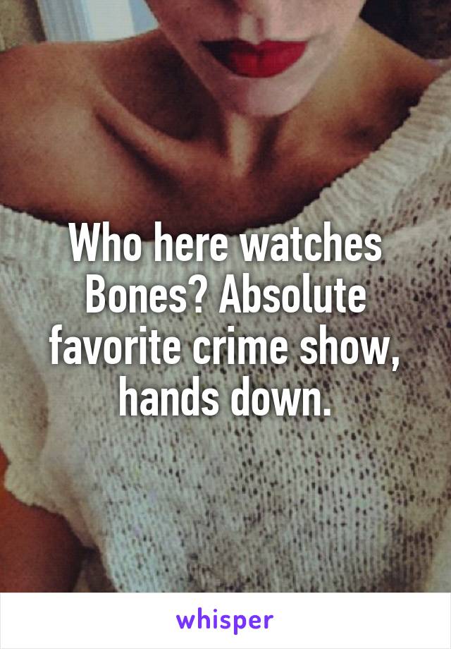 Who here watches Bones? Absolute favorite crime show, hands down.