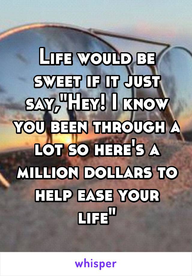 Life would be sweet if it just say,"Hey! I know you been through a lot so here's a million dollars to help ease your life"