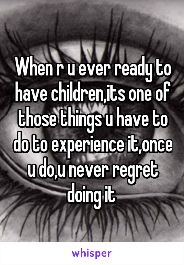 When r u ever ready to have children,its one of those things u have to do to experience it,once u do,u never regret doing it 