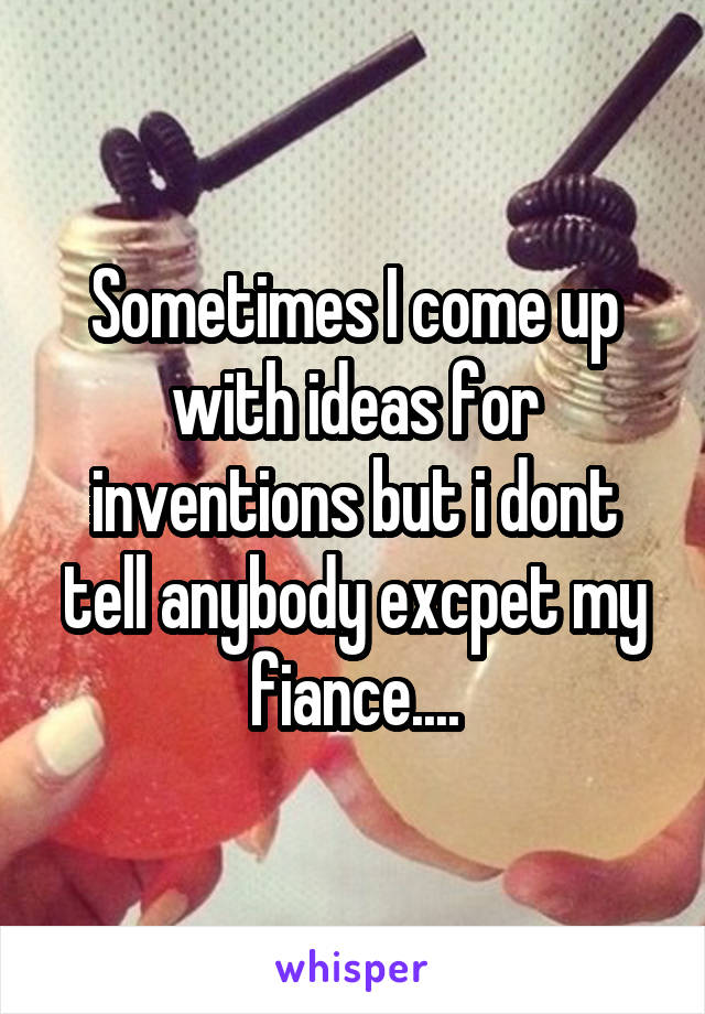 Sometimes I come up with ideas for inventions but i dont tell anybody excpet my fiance....