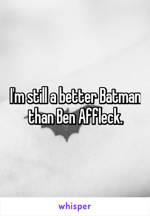 I'm still a better Batman than Ben Affleck.