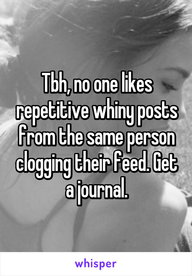 Tbh, no one likes repetitive whiny posts from the same person clogging their feed. Get a journal.