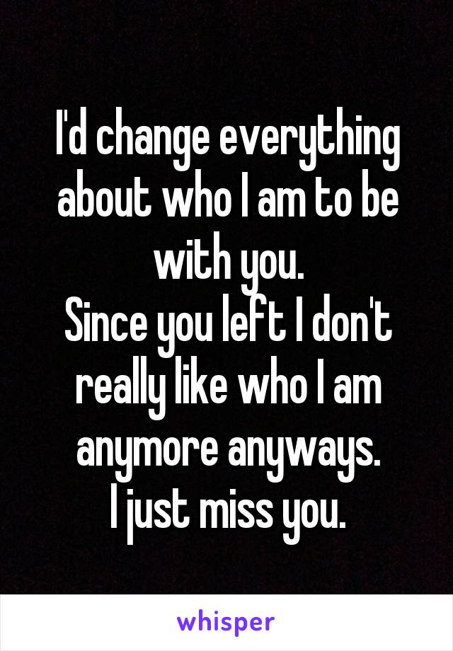 I'd change everything about who I am to be with you.
Since you left I don't really like who I am anymore anyways.
I just miss you.