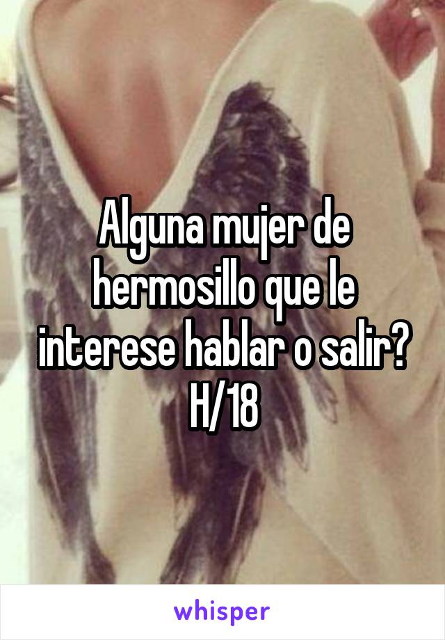 Alguna mujer de hermosillo que le interese hablar o salir? H/18