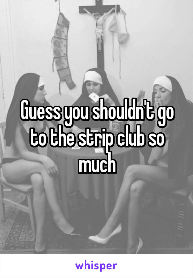 Guess you shouldn't go to the strip club so much