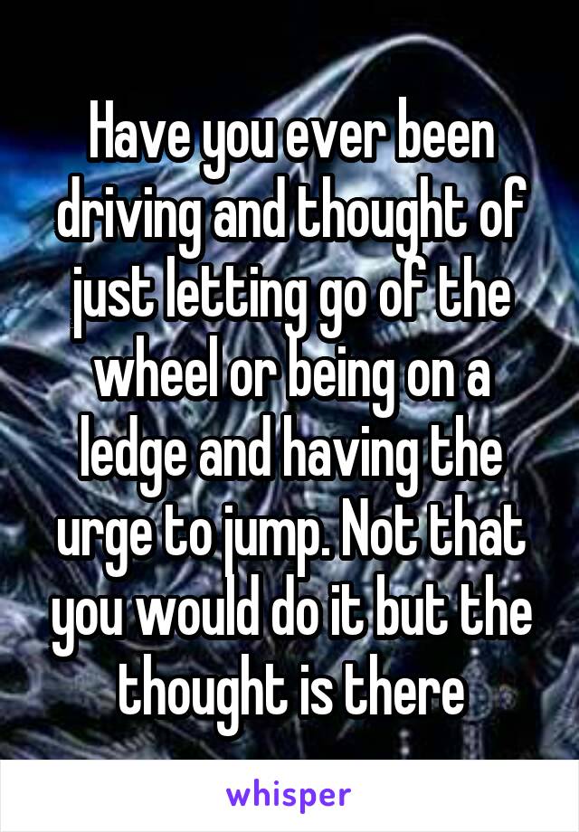 Have you ever been driving and thought of just letting go of the wheel or being on a ledge and having the urge to jump. Not that you would do it but the thought is there