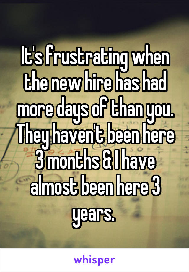  It's frustrating when the new hire has had more days of than you. They haven't been here 3 months & I have almost been here 3 years. 