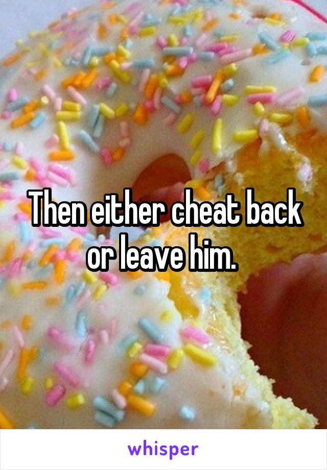 Then either cheat back or leave him. 