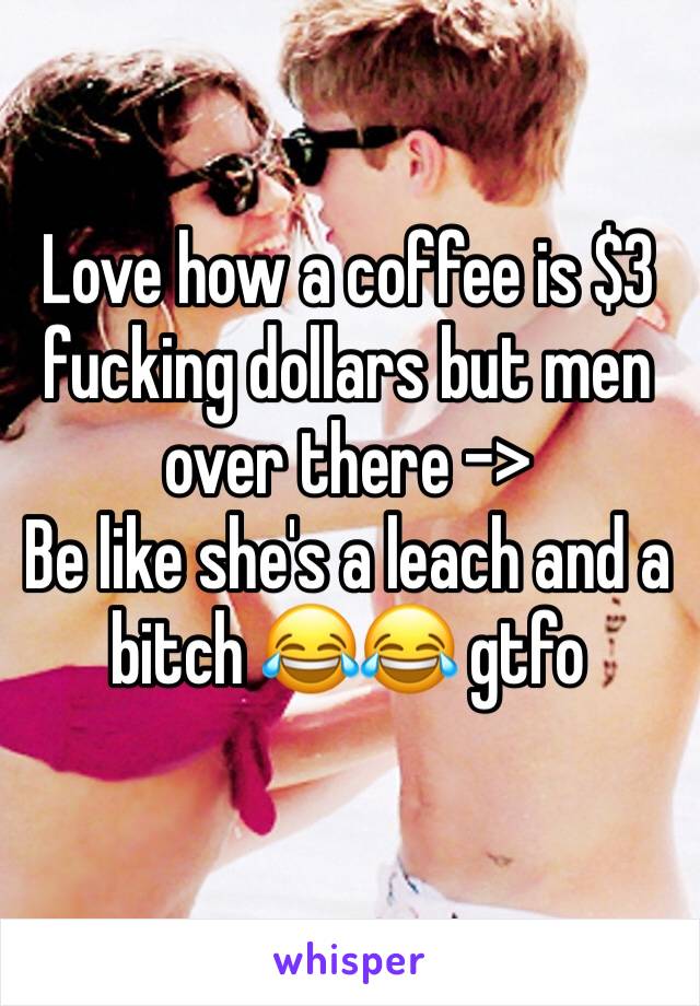 Love how a coffee is $3 fucking dollars but men over there -> 
Be like she's a leach and a bitch 😂😂 gtfo