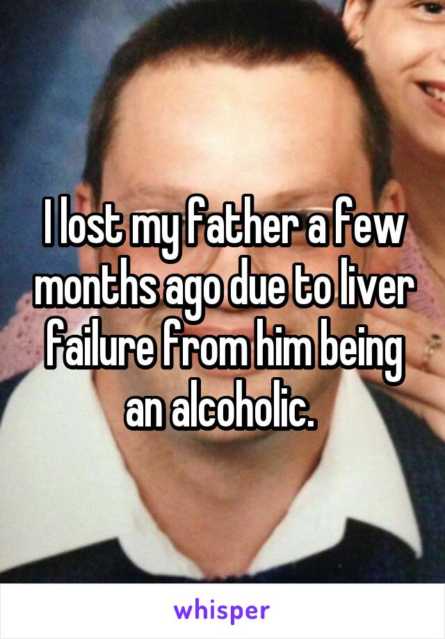 I lost my father a few months ago due to liver failure from him being an alcoholic. 